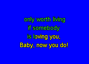 only worth living
if somebody

is loving you,
Baby, now you do!