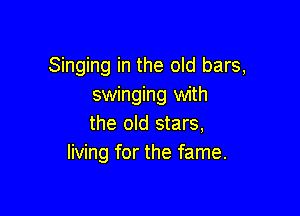 Singing in the old bars,
swinging with

the old stars,
living for the fame.