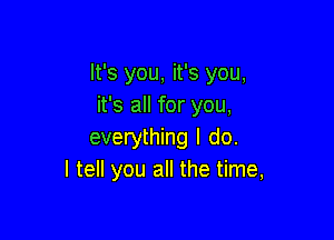 It's you, it's you,
it's all for you,

everything I do.
I tell you all the time,