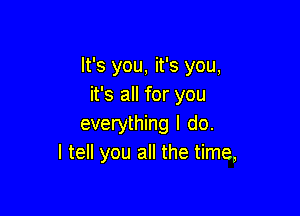 It's you, it's you,
it's all for you

everything I do.
I tell you all the time,