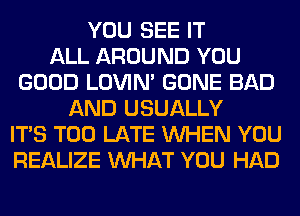 YOU SEE IT
ALL AROUND YOU
GOOD LOVIN' GONE BAD
AND USUALLY
ITS TOO LATE WHEN YOU
REALIZE WHAT YOU HAD