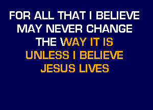 FOR ALL THAT I BELIEVE
MAY NEVER CHANGE
THE WAY IT IS
UNLESS I BELIEVE
JESUS LIVES