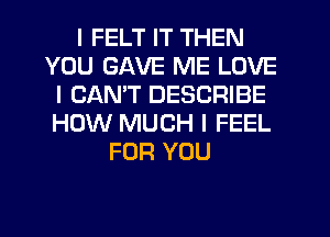 I FELT IT THEN
YOU GAVE ME LOVE
I CANT DESCRIBE
HOW MUCH I FEEL
FOR YOU