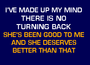 I'VE MADE UP MY MIND
THERE IS NO
TURNING BACK
SHE'S BEEN GOOD TO ME

AND SHE DESERVES
BETTER THAN THAT