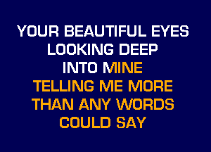 YOUR BEAUTIFUL EYES
LOOKING DEEP
INTO MINE
TELLING ME MORE
THAN ANY WORDS
COULD SAY