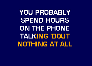 YOU PROBABLY
SPEND HOURS
ON THE PHONE

TALKING 'BOUT
NOTHING AT ALL