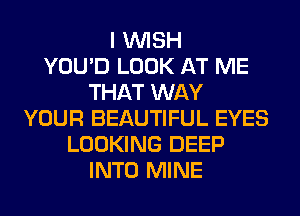 I WISH
YOU'D LOOK AT ME
THAT WAY
YOUR BEAUTIFUL EYES
LOOKING DEEP
INTO MINE