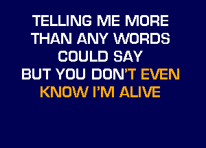 TELLING ME MORE
THAN ANY WORDS
COULD SAY
BUT YOU DOMT EVEN
KNOW I'M ALIVE