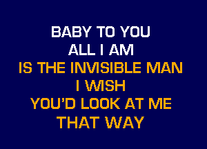 BABY TO YOU
ALL I AM
IS THE INVISIBLE MAN

I WISH
YOU'D LOOK AT ME

THAT WAY