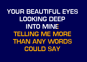 YOUR BEAUTIFUL EYES
LOOKING DEEP
INTO MINE
TELLING ME MORE
THAN ANY WORDS
COULD SAY