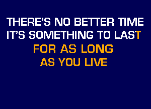 THERE'S N0 BETTER TIME
ITS SOMETHING TO LAST

FOR AS LONG
AS YOU LIVE