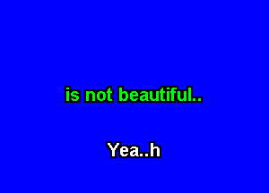 is not beautiful..

Yea..h