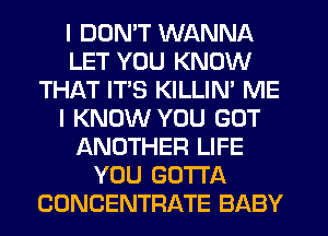 I DUMT WANNA
LET YOU KNOW
THAT IT'S KILLIN' ME
I KNOW YOU GOT
ANOTHER LIFE
YOU GOTTA
CONCENTRATE BABY