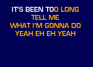 ITS BEEN T00 LONG
TELL ME
WHAT PM GONNA DO
YEAH EH EH YEAH