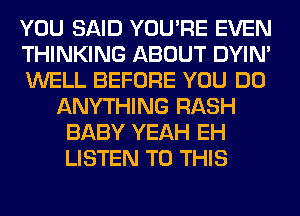 YOU SAID YOU'RE EVEN
THINKING ABOUT DYIN'
WELL BEFORE YOU DO
ANYTHING RASH
BABY YEAH EH
LISTEN TO THIS
