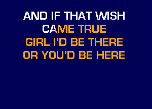 AND IF THAT WISH
CAME TRUE
GIRL I'D BE THERE
0R YOU'D BE HERE

g