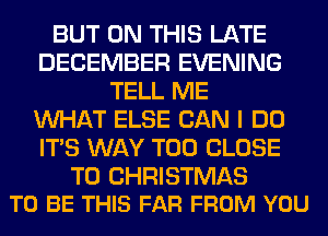 BUT ON THIS LATE
DECEMBER EVENING
TELL ME
WHAT ELSE CAN I DO
ITS WAY T00 CLOSE

TO CHRISTMAS
TO BE THIS FAR FROM YOU