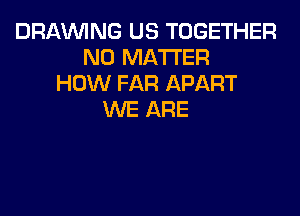 DRAWNG US TOGETHER
NO MATTER
HOW FAR APART
WE ARE