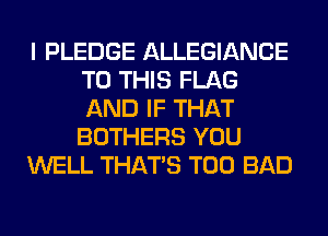 I PLEDGE ALLEGIANCE
TO THIS FLAG
AND IF THAT
BOTHERS YOU

WELL THAT'S T00 BAD