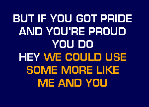 BUT IF YOU GOT PRIDE
AND YOU'RE PROUD
YOU DO
HEY WE COULD USE
SOME MORE LIKE
ME AND YOU