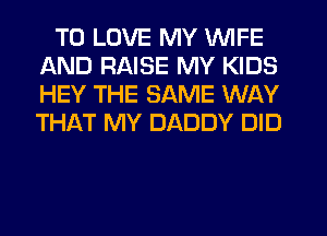 TO LOVE MY WIFE
AND RAISE MY KIDS
HEY THE SAME WAY
THikT MY DADDY DID