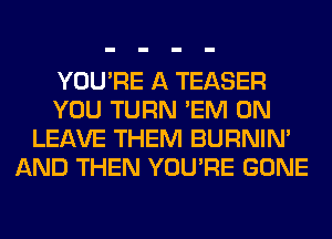 YOU'RE A TEASER
YOU TURN 'EM 0N
LEAVE THEM BURNIN'
AND THEN YOU'RE GONE