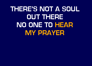THERE'S NOT A SOUL
OUT THERE
NO ONE TO HEAR
MY PRAYER