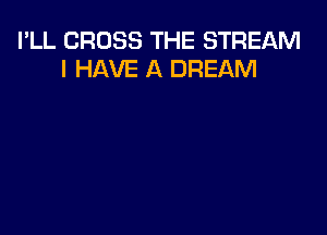 I'LL CROSS THE STREAM
I HAVE A DREAM