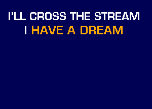 I'LL CROSS THE STREAM
I HAVE A DREAM