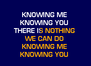 KNOVVING ME
KNOWNG YOU
THERE IS NOTHING

WE CAN DO
KNOVUING ME
KNOVVING YOU