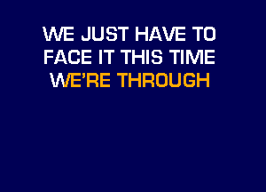 WE JUST HAVE TO
FACE IT THIS TIME
WE'RE THROUGH