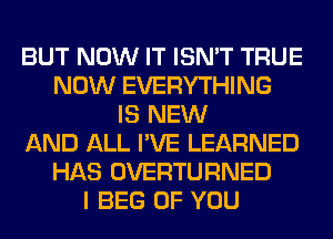 BUT NOW IT ISN'T TRUE
NOW EVERYTHING
IS NEW
AND ALL I'VE LEARNED
HAS OVERTURNED
I BEG OF YOU