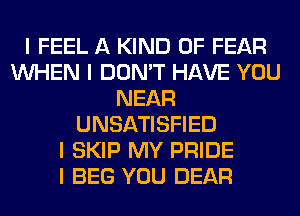 I FEEL A KIND OF FEAR
INHEN I DON'T HAVE YOU
NEAR
UNSATISFIED
I SKIP MY PRIDE
I BEG YOU DEAR