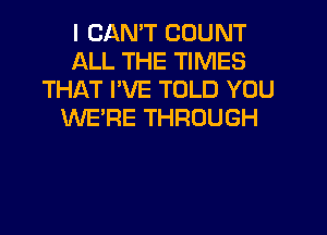 I CANT COUNT
ALL THE TIMES
THAT I'VE TOLD YOU
WE'RE THROUGH