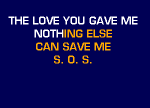 THE LOVE YOU GAVE ME
NOTHING ELSE
CAN SAVE ME

8. 0. S.
