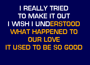 I REALLY TRIED
TO MAKE IT OUT
I INISH I UNDERSTOOD
INHAT HAPPENED TO
OUR LOVE
IT USED TO BE SO GOOD