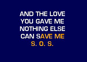 AND THE LOVE
YOU GAVE ME
NOTHING ELSE

CAN SAVE ME
3. 0. S.