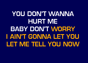 YOU DON'T WANNA
HURT ME
BABY DON'T WORRY
I AIN'T GONNA LET YOU
LET ME TELL YOU NOW