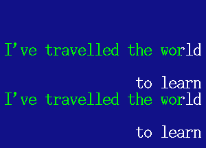 I Ve travelled the world

to learn
I Ve travelled the world

to learn