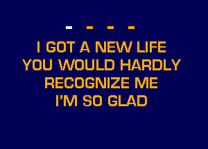 I GOT A NEW LIFE
YOU WOULD HARDLY
RECOGNIZE ME
I'M SO GLAD