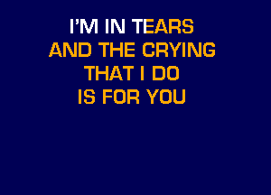 I'M IN TEARS
AND THE DRYING
THAT I DO
IS FOR YOU