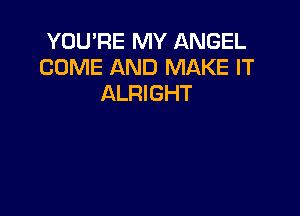 YOU'RE MY ANGEL
COME AND MAKE IT
ALRIGHT