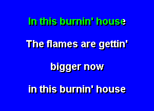 In this burnin' house

The flames are gettin'

bigger now

in this burnin' house