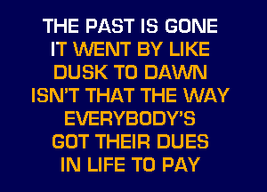 THE PAST IS GONE
IT WENT BY LIKE
DUSK T0 DAWN

ISN'T THAT THE WAY
EVERYBODY'S
GOT THEIR DUES
IN LIFE TO PAY