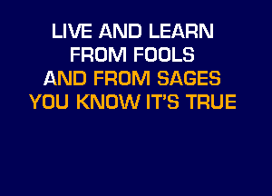 LIVE AND LEARN
FROM FOOLS
AND FROM SAGES
YOU KNOW ITS TRUE