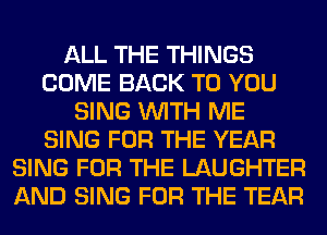 ALL THE THINGS
COME BACK TO YOU
SING WITH ME
SING FOR THE YEAR
SING FOR THE LAUGHTER
AND SING FOR THE TEAR