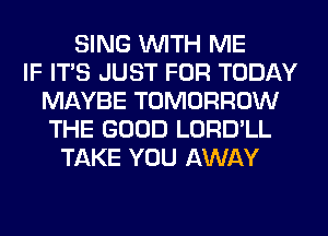 SING WITH ME
IF ITS JUST FOR TODAY
MAYBE TOMORROW
THE GOOD LORD'LL
TAKE YOU AWAY