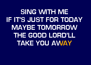 SING WITH ME
IF ITS JUST FOR TODAY
MAYBE TOMORROW
THE GOOD LORD'LL
TAKE YOU AWAY