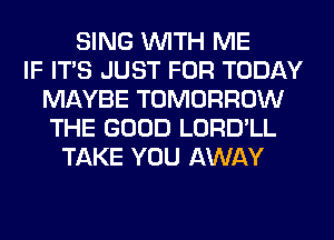 SING WITH ME
IF ITS JUST FOR TODAY
MAYBE TOMORROW
THE GOOD LORD'LL
TAKE YOU AWAY