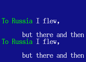 To Russia I flew,

but there and then
To Russia I flew,

but there and then
